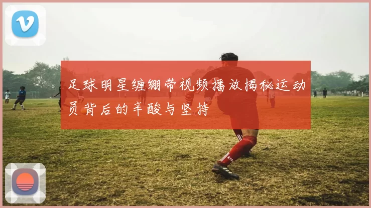 足球明星缠绷带视频播放揭秘运动员背后的辛酸与坚持