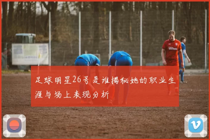足球明星26号是谁揭秘她的职业生涯与场上表现分析