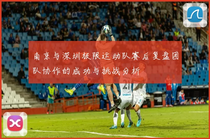 南京与深圳极限运动队赛后复盘团队协作的成功与挑战分析
