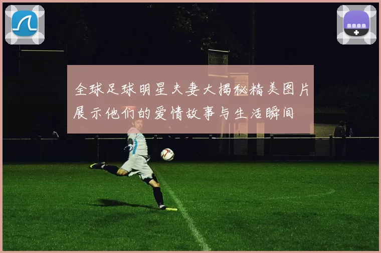 全球足球明星夫妻大揭秘精美图片展示他们的爱情故事与生活瞬间