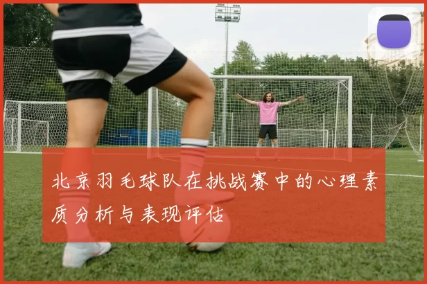 北京羽毛球队在挑战赛中的心理素质分析与表现评估