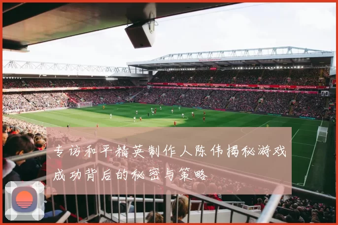 专访和平精英制作人陈伟揭秘游戏成功背后的秘密与策略