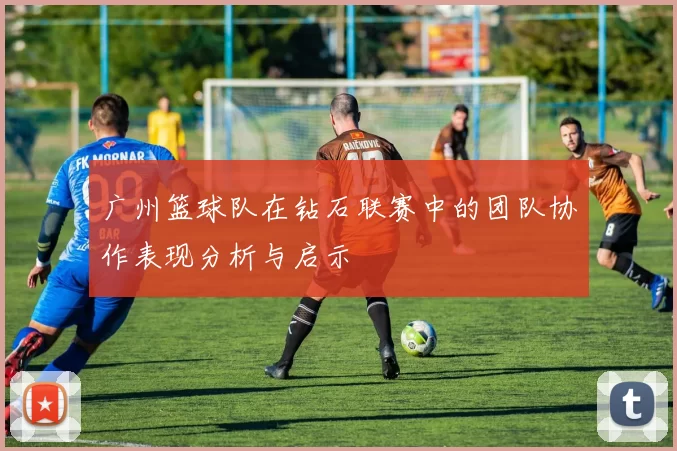 广州篮球队在钻石联赛中的团队协作表现分析与启示