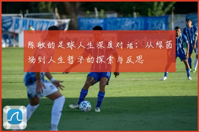 陈敏的足球人生深度对话：从绿茵场到人生哲学的探索与反思