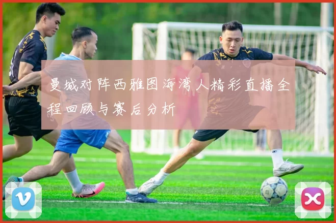 曼城对阵西雅图海湾人精彩直播全程回顾与赛后分析