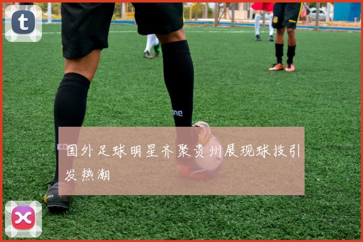 国外足球明星齐聚贵州展现球技引发热潮