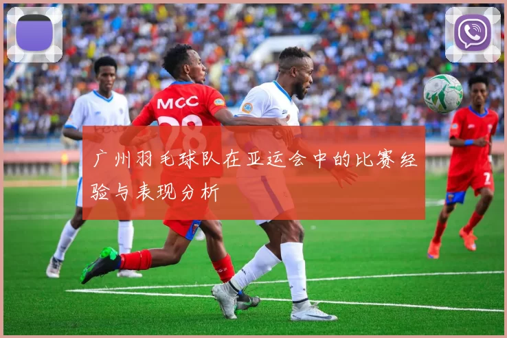 广州羽毛球队在亚运会中的比赛经验与表现分析