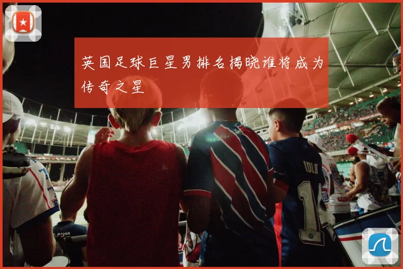 英国足球巨星男排名揭晓谁将成为传奇之星