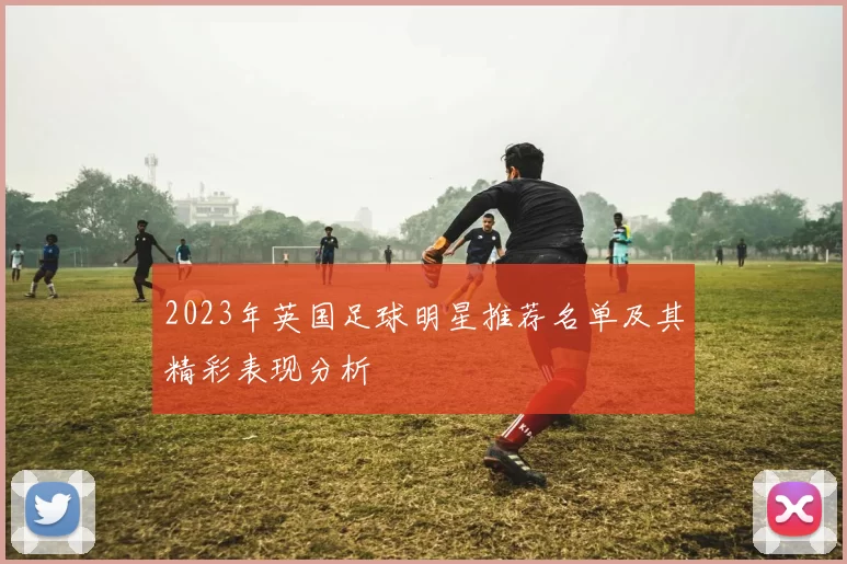 2023年英国足球明星推荐名单及其精彩表现分析