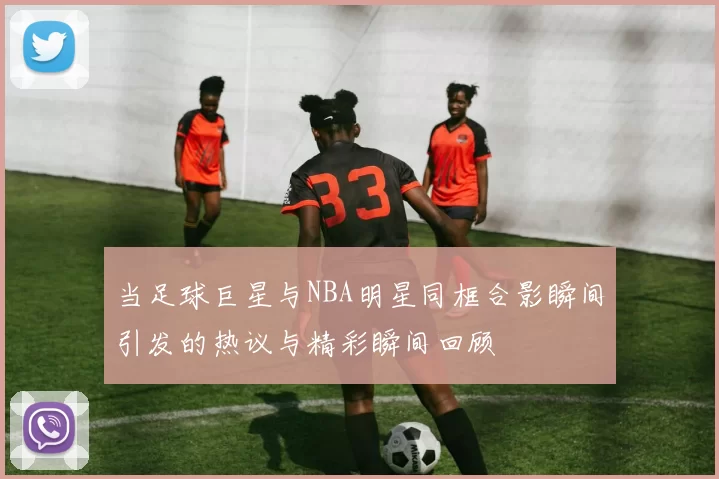 当足球巨星与NBA明星同框合影瞬间引发的热议与精彩瞬间回顾