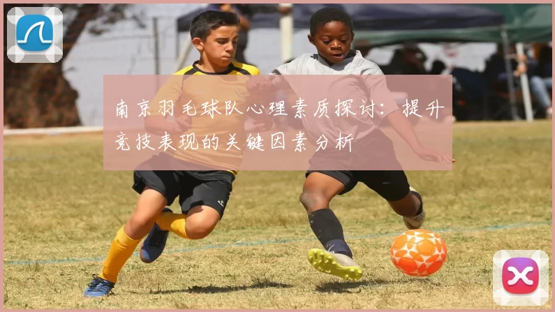 南京羽毛球队心理素质探讨：提升竞技表现的关键因素分析