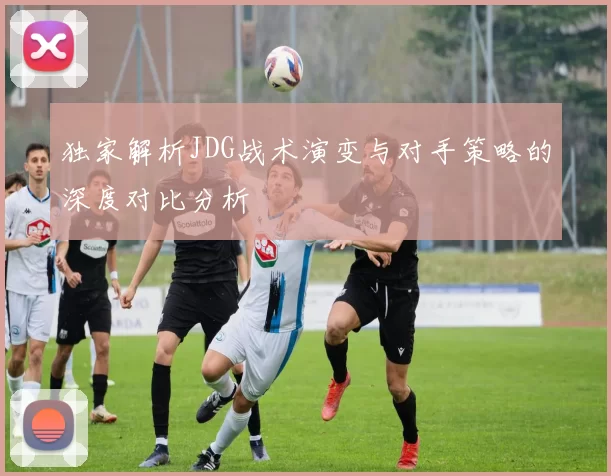 独家解析JDG战术演变与对手策略的深度对比分析