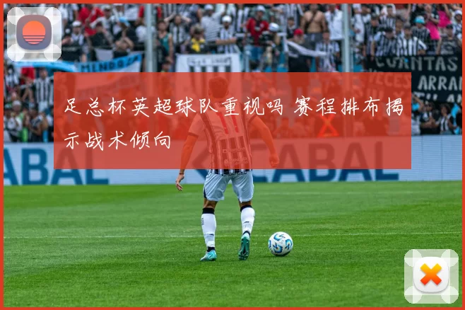 足总杯英超球队重视吗 赛程排布揭示战术倾向