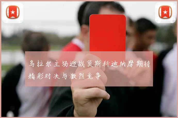 乌拉尔主场迎战莫斯科迪纳摩期待精彩对决与激烈竞争