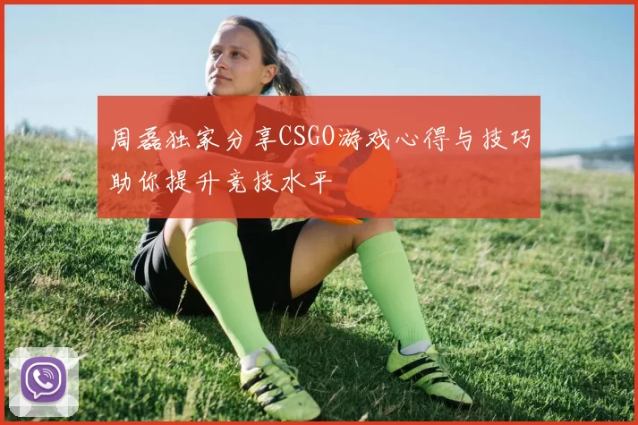 周磊独家分享CSGO游戏心得与技巧助你提升竞技水平