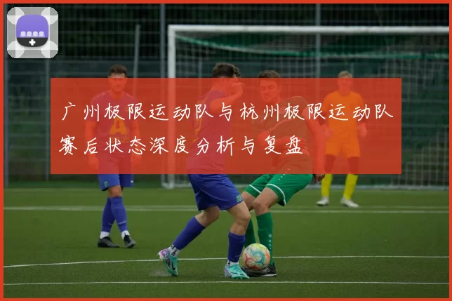 广州极限运动队与杭州极限运动队赛后状态深度分析与复盘