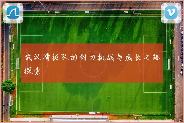 武汉滑板队的耐力挑战与成长之路探索