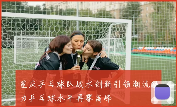 重庆乒乓球队战术创新引领潮流助力乒乓球水平再攀高峰