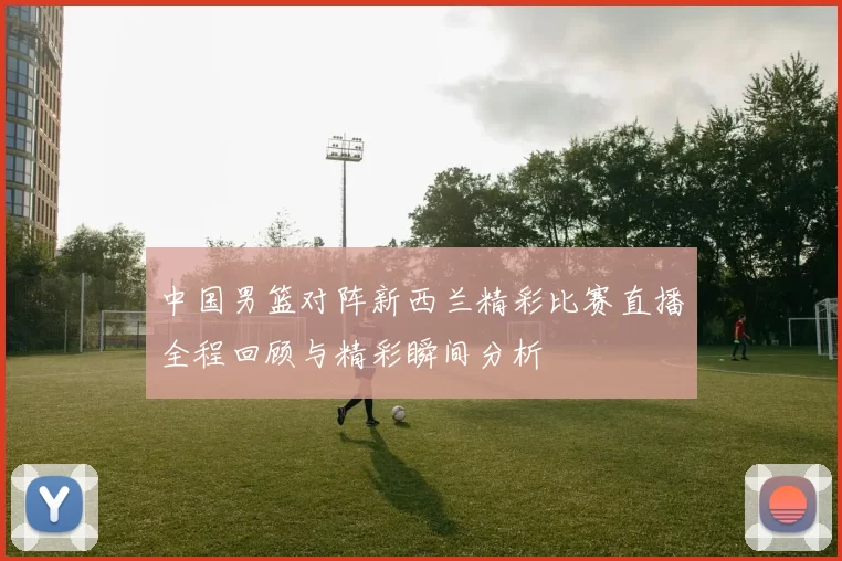 中国男篮对阵新西兰精彩比赛直播全程回顾与精彩瞬间分析