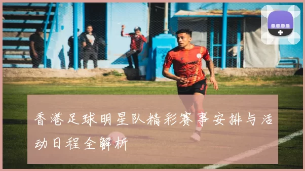 香港足球明星队精彩赛事安排与活动日程全解析