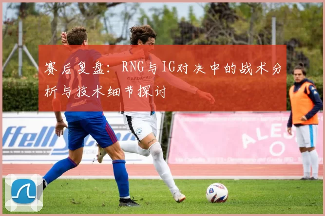 赛后复盘：RNG与IG对决中的战术分析与技术细节探讨