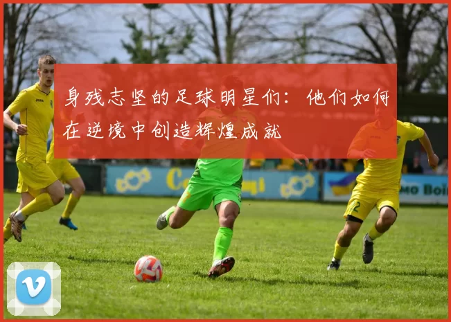 身残志坚的足球明星们：他们如何在逆境中创造辉煌成就