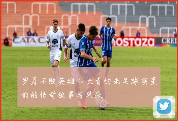 岁月不败英雄心长青的老足球明星们的传奇故事与风采