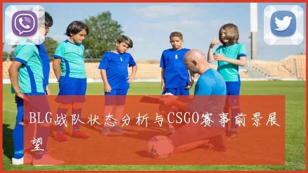 BLG战队状态分析与CSGO赛事前景展望