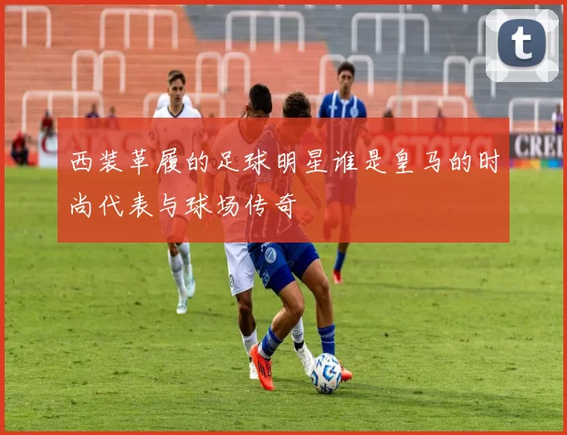 西装革履的足球明星谁是皇马的时尚代表与球场传奇
