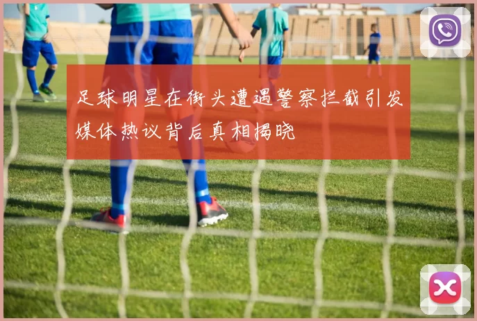足球明星在街头遭遇警察拦截引发媒体热议背后真相揭晓