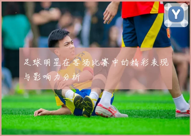 足球明星在客场比赛中的精彩表现与影响力分析