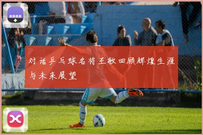 对话乒乓球名将王敏回顾辉煌生涯与未来展望