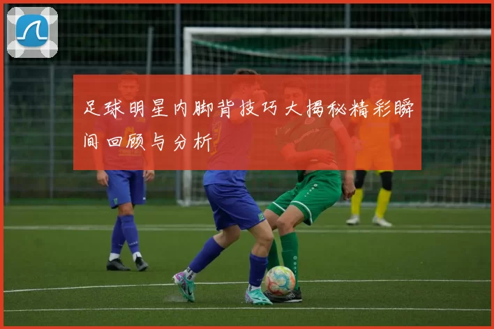 足球明星内脚背技巧大揭秘精彩瞬间回顾与分析