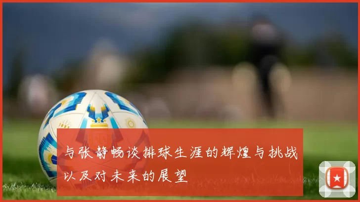 与张静畅谈排球生涯的辉煌与挑战以及对未来的展望