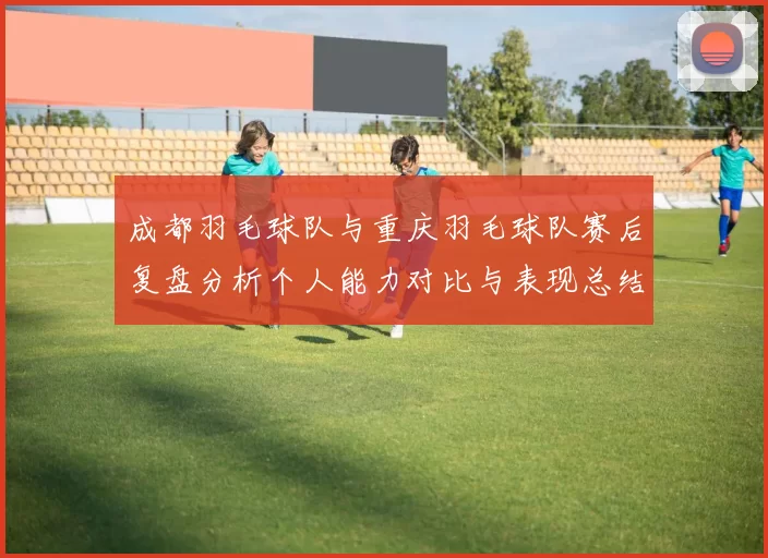 成都羽毛球队与重庆羽毛球队赛后复盘分析个人能力对比与表现总结