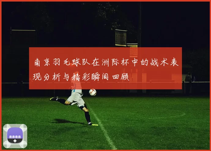 南京羽毛球队在洲际杯中的战术表现分析与精彩瞬间回顾