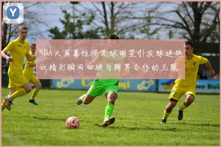 NBA大屏幕惊现足球明星引发球迷热议精彩瞬间回顾与跨界合作的无限可能