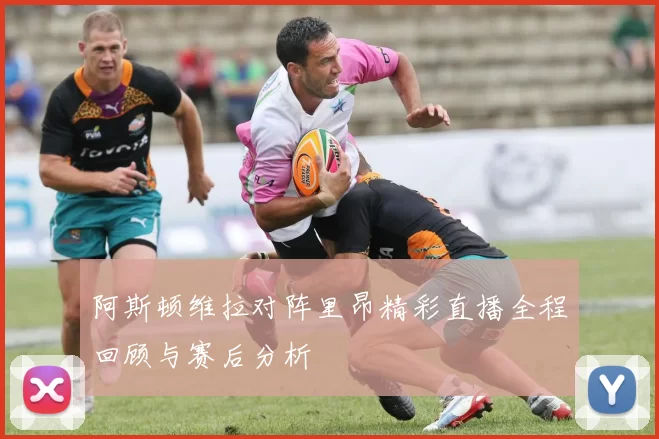 阿斯顿维拉对阵里昂精彩直播全程回顾与赛后分析