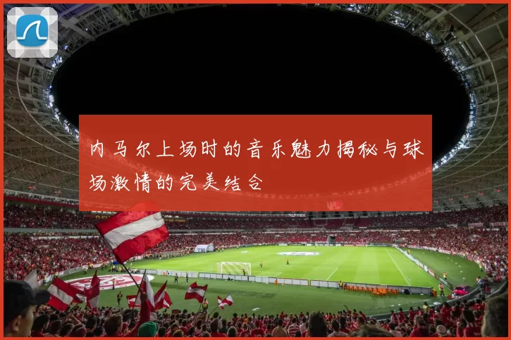 内马尔上场时的音乐魅力揭秘与球场激情的完美结合