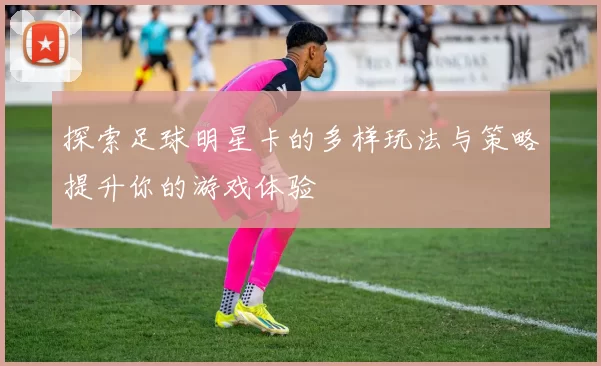探索足球明星卡的多样玩法与策略提升你的游戏体验