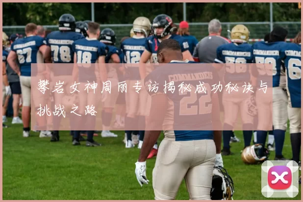 攀岩女神周丽专访揭秘成功秘诀与挑战之路