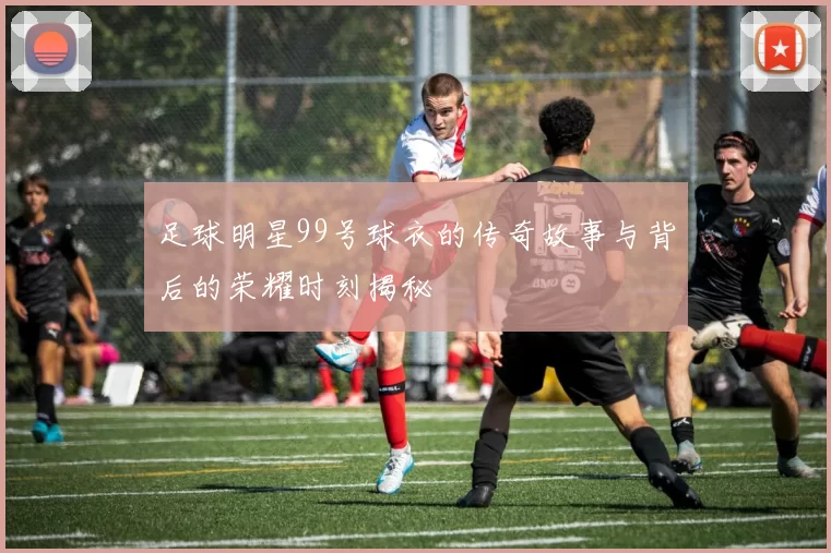 足球明星99号球衣的传奇故事与背后的荣耀时刻揭秘