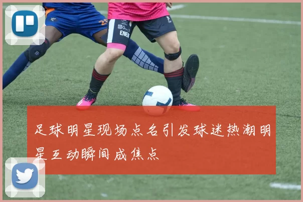 足球明星现场点名引发球迷热潮明星互动瞬间成焦点