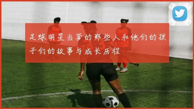 足球明星当爹的那些人和他们的孩子们的故事与成长历程