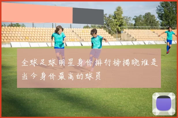 全球足球明星身价排行榜揭晓谁是当今身价最高的球员