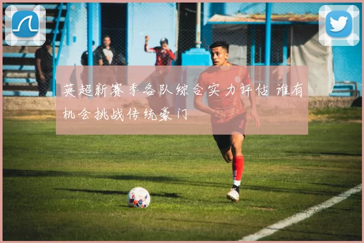 英超新赛季各队综合实力评估 谁有机会挑战传统豪门