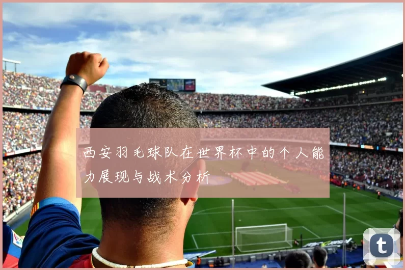 西安羽毛球队在世界杯中的个人能力展现与战术分析