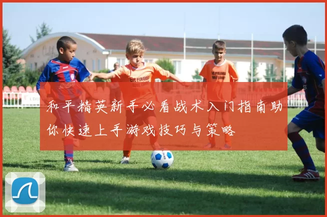 和平精英新手必看战术入门指南助你快速上手游戏技巧与策略