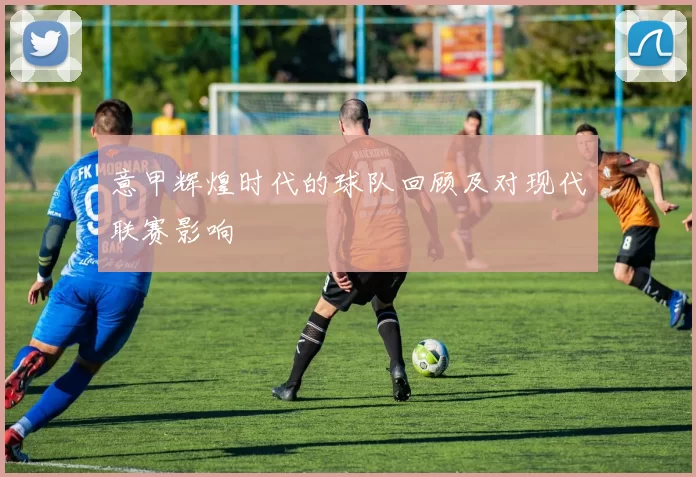 意甲辉煌时代的球队回顾及对现代联赛影响