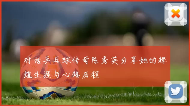 对话乒乓球传奇陈秀英分享她的辉煌生涯与心路历程